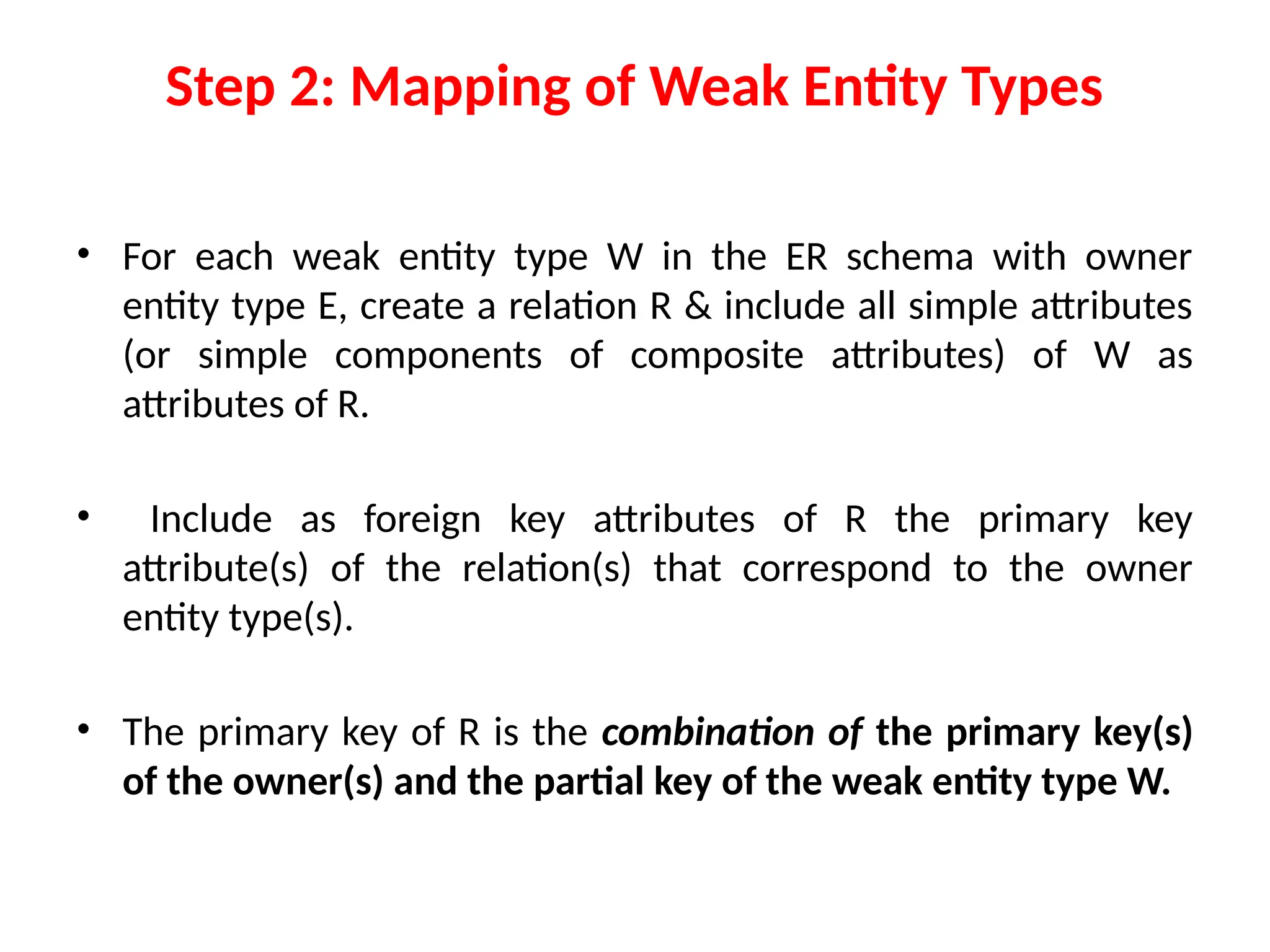 Step 2: Mapping of Weak Entity Types
• For each weak entity type W in the ER schema with owner
entity type E, create a relation R & include all simple attributes
(or simple components of composite attributes) of W as
attributes of R.
• Include as foreign key attributes of R the primary key
attribute(s) of the relation(s) that correspond to the owner
entity type(s).
• The primary key of R is the combination of the primary key(s)
of the owner(s) and the partial key of the weak entity type W.
 