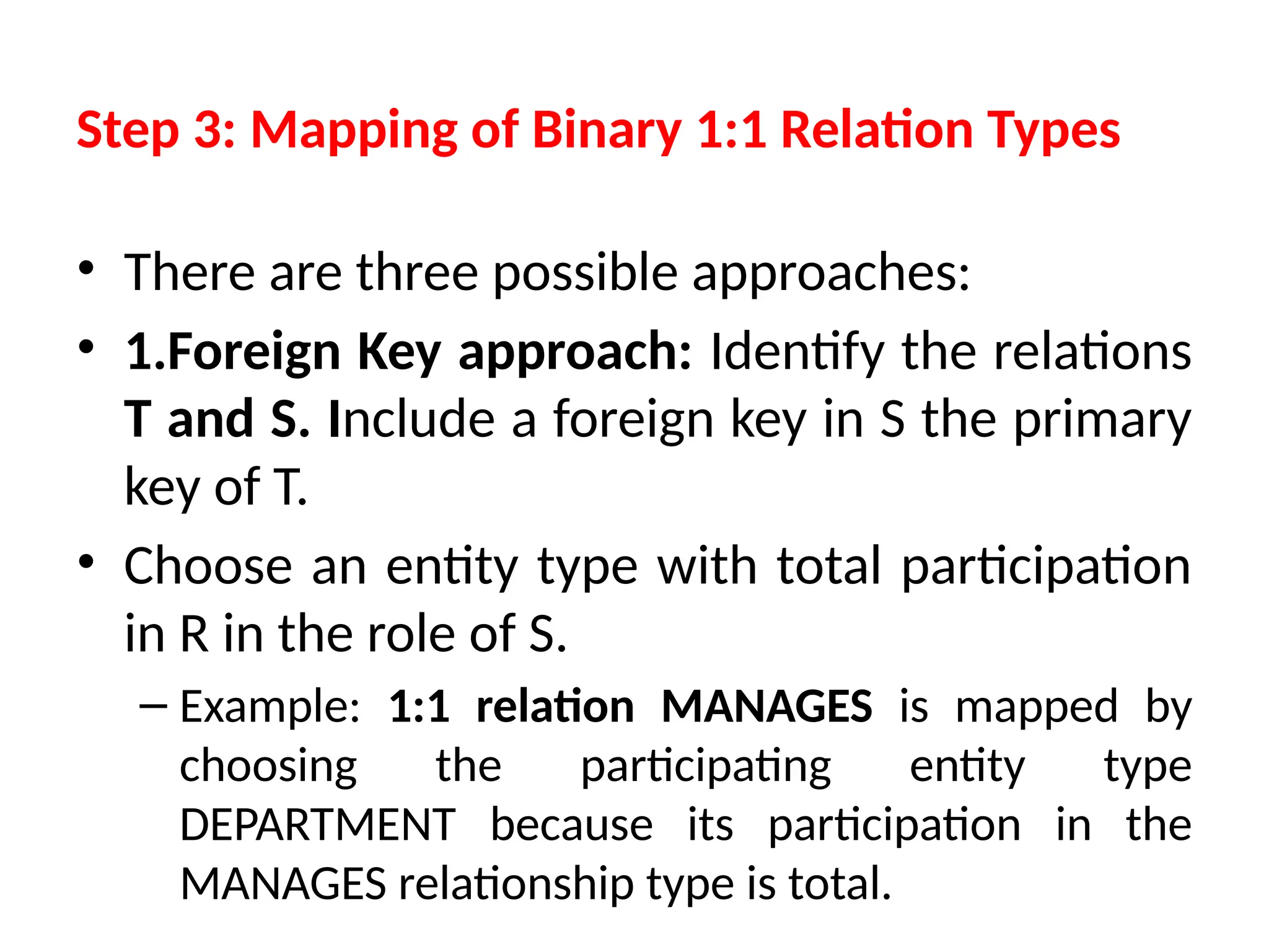 Step 3: Mapping of Binary 1:1 Relation Types
• There are three possible approaches:
• 1.Foreign Key approach: Identify the relations
T and S. Include a foreign key in S the primary
key of T.
• Choose an entity type with total participation
in R in the role of S.
– Example: 1:1 relation MANAGES is mapped by
choosing the participating entity type
DEPARTMENT because its participation in the
MANAGES relationship type is total.
 
