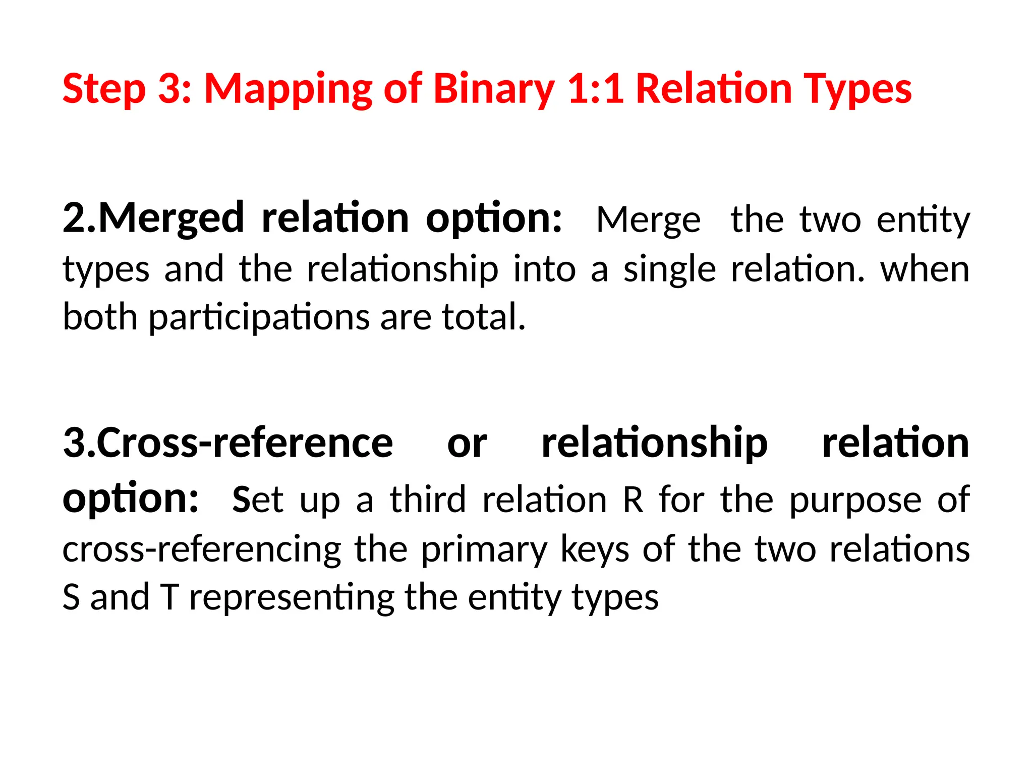 2.Merged relation option: Merge the two entity
types and the relationship into a single relation. when
both participations are total.
3.Cross-reference or relationship relation
option: Set up a third relation R for the purpose of
cross-referencing the primary keys of the two relations
S and T representing the entity types
Step 3: Mapping of Binary 1:1 Relation Types
 