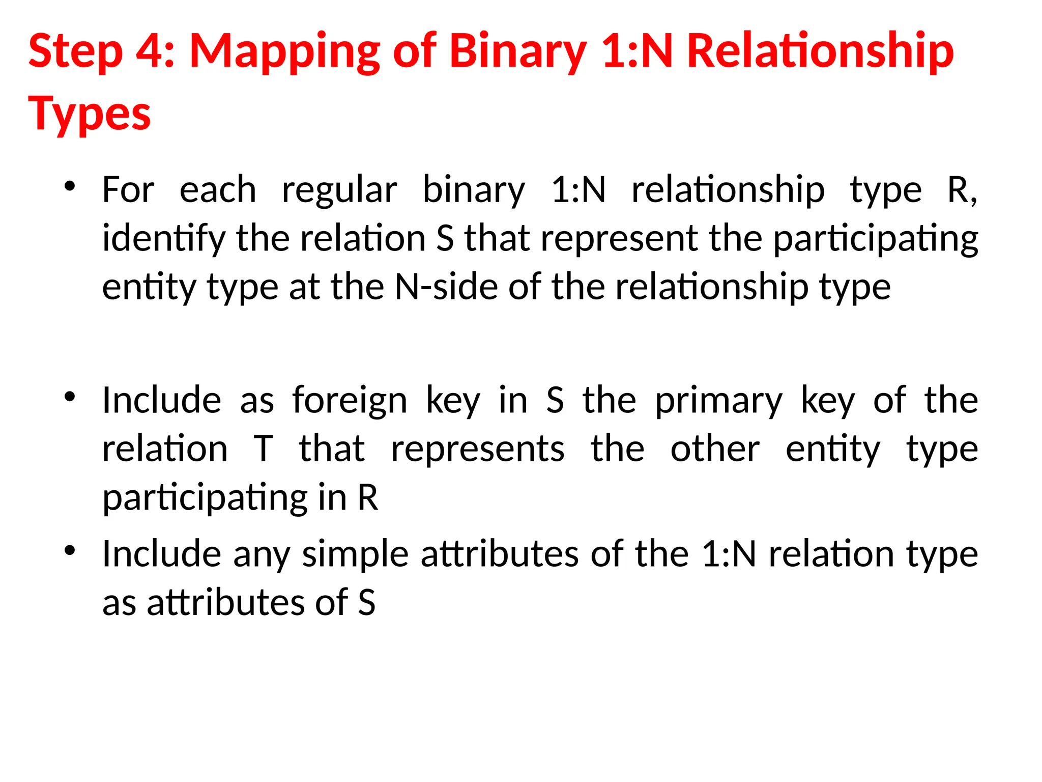 Step 4: Mapping of Binary 1:N Relationship
Types
• For each regular binary 1:N relationship type R,
identify the relation S that represent the participating
entity type at the N-side of the relationship type
• Include as foreign key in S the primary key of the
relation T that represents the other entity type
participating in R
• Include any simple attributes of the 1:N relation type
as attributes of S
 