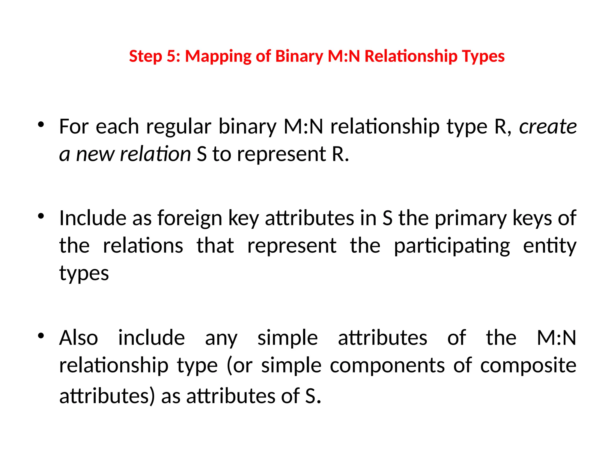 Step 5: Mapping of Binary M:N Relationship Types
• For each regular binary M:N relationship type R, create
a new relation S to represent R.
• Include as foreign key attributes in S the primary keys of
the relations that represent the participating entity
types
• Also include any simple attributes of the M:N
relationship type (or simple components of composite
attributes) as attributes of S.
 
