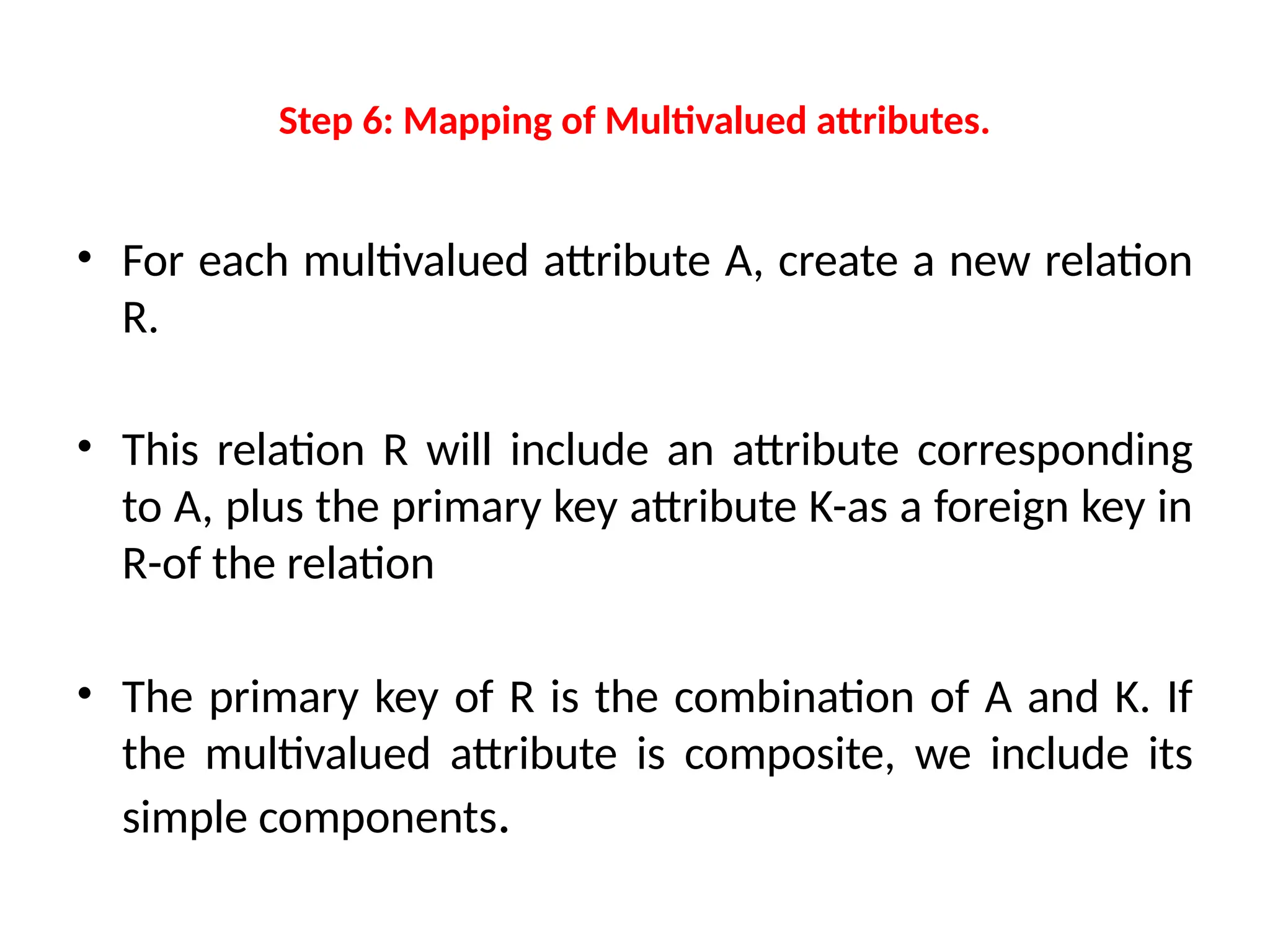 Step 6: Mapping of Multivalued attributes.
• For each multivalued attribute A, create a new relation
R.
• This relation R will include an attribute corresponding
to A, plus the primary key attribute K-as a foreign key in
R-of the relation
• The primary key of R is the combination of A and K. If
the multivalued attribute is composite, we include its
simple components.
 