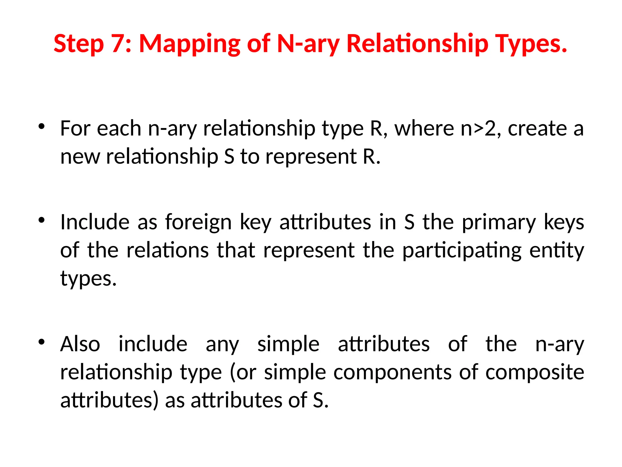 Step 7: Mapping of N-ary Relationship Types.
• For each n-ary relationship type R, where n>2, create a
new relationship S to represent R.
• Include as foreign key attributes in S the primary keys
of the relations that represent the participating entity
types.
• Also include any simple attributes of the n-ary
relationship type (or simple components of composite
attributes) as attributes of S.
 
