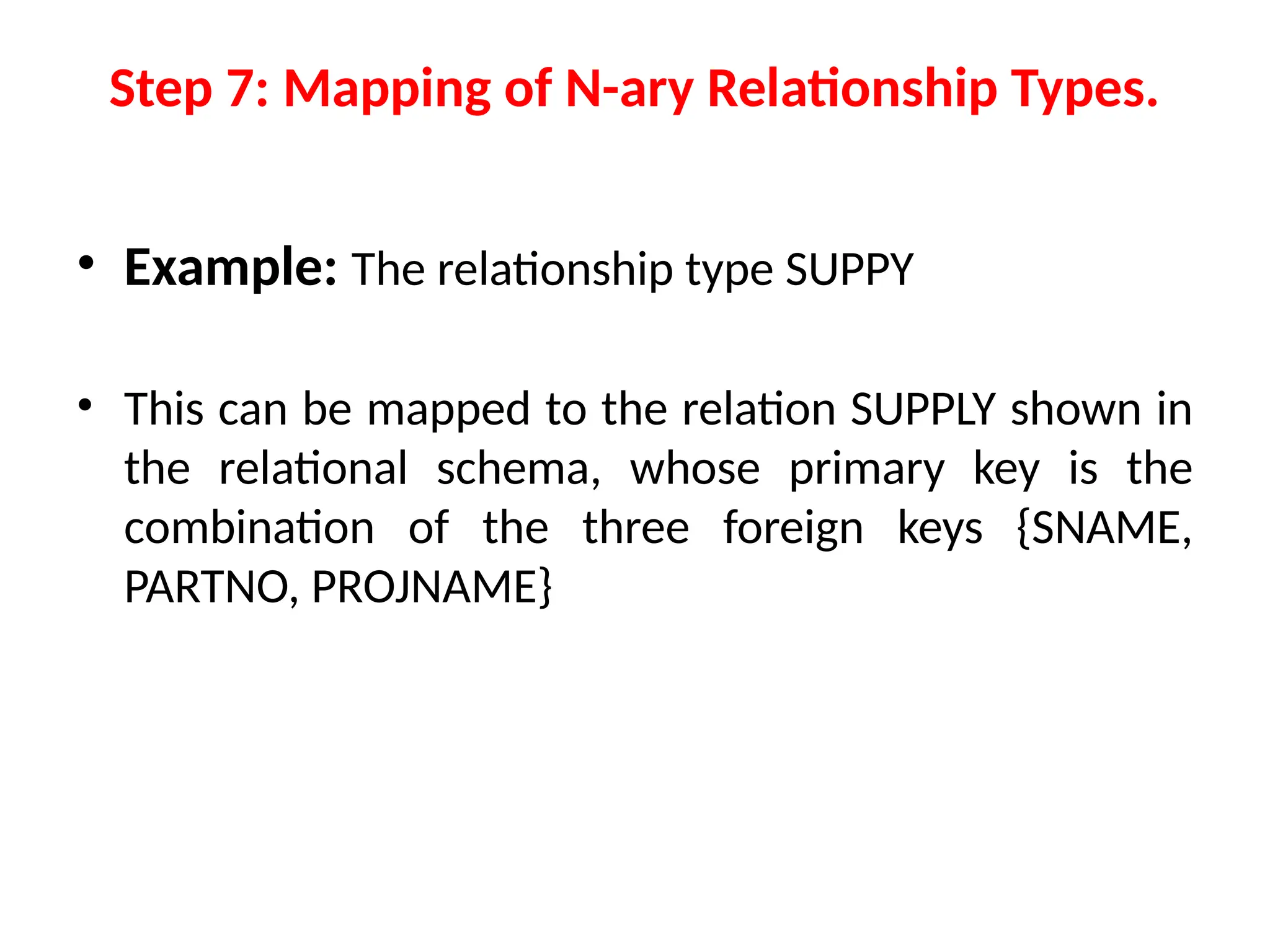 • Example: The relationship type SUPPY
• This can be mapped to the relation SUPPLY shown in
the relational schema, whose primary key is the
combination of the three foreign keys {SNAME,
PARTNO, PROJNAME}
Step 7: Mapping of N-ary Relationship Types.
 