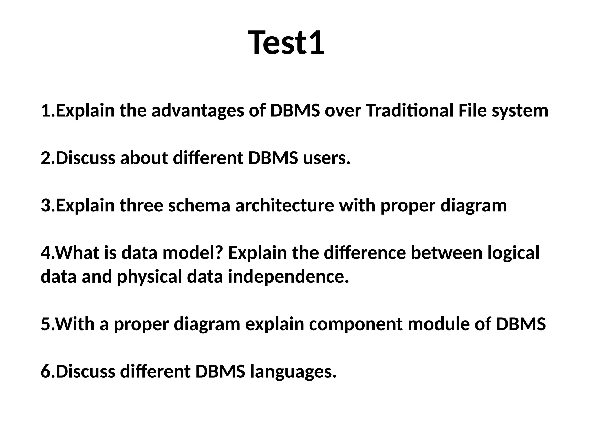 Test1
1.Explain the advantages of DBMS over Traditional File system
2.Discuss about different DBMS users.
3.Explain three schema architecture with proper diagram
4.What is data model? Explain the difference between logical
data and physical data independence.
5.With a proper diagram explain component module of DBMS
6.Discuss different DBMS languages.
 