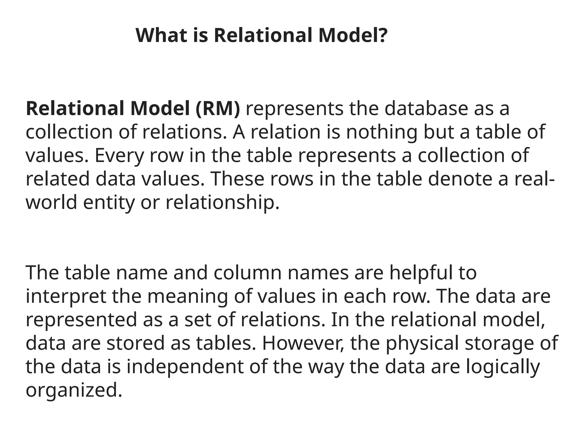 What is Relational Model?
Relational Model (RM) represents the database as a
collection of relations. A relation is nothing but a table of
values. Every row in the table represents a collection of
related data values. These rows in the table denote a real-
world entity or relationship.
The table name and column names are helpful to
interpret the meaning of values in each row. The data are
represented as a set of relations. In the relational model,
data are stored as tables. However, the physical storage of
the data is independent of the way the data are logically
organized.
 
