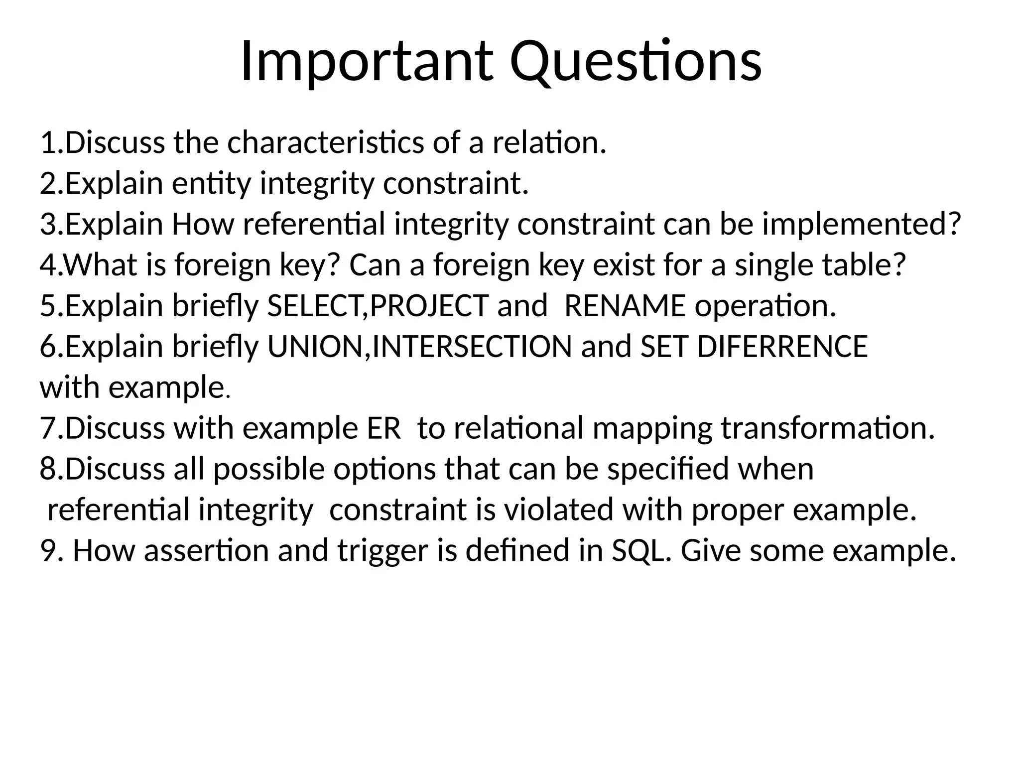Important Questions
1.Discuss the characteristics of a relation.
2.Explain entity integrity constraint.
3.Explain How referential integrity constraint can be implemented?
4.What is foreign key? Can a foreign key exist for a single table?
5.Explain briefly SELECT,PROJECT and RENAME operation.
6.Explain briefly UNION,INTERSECTION and SET DIFERRENCE
with example.
7.Discuss with example ER to relational mapping transformation.
8.Discuss all possible options that can be specified when
referential integrity constraint is violated with proper example.
9. How assertion and trigger is defined in SQL. Give some example.
 
