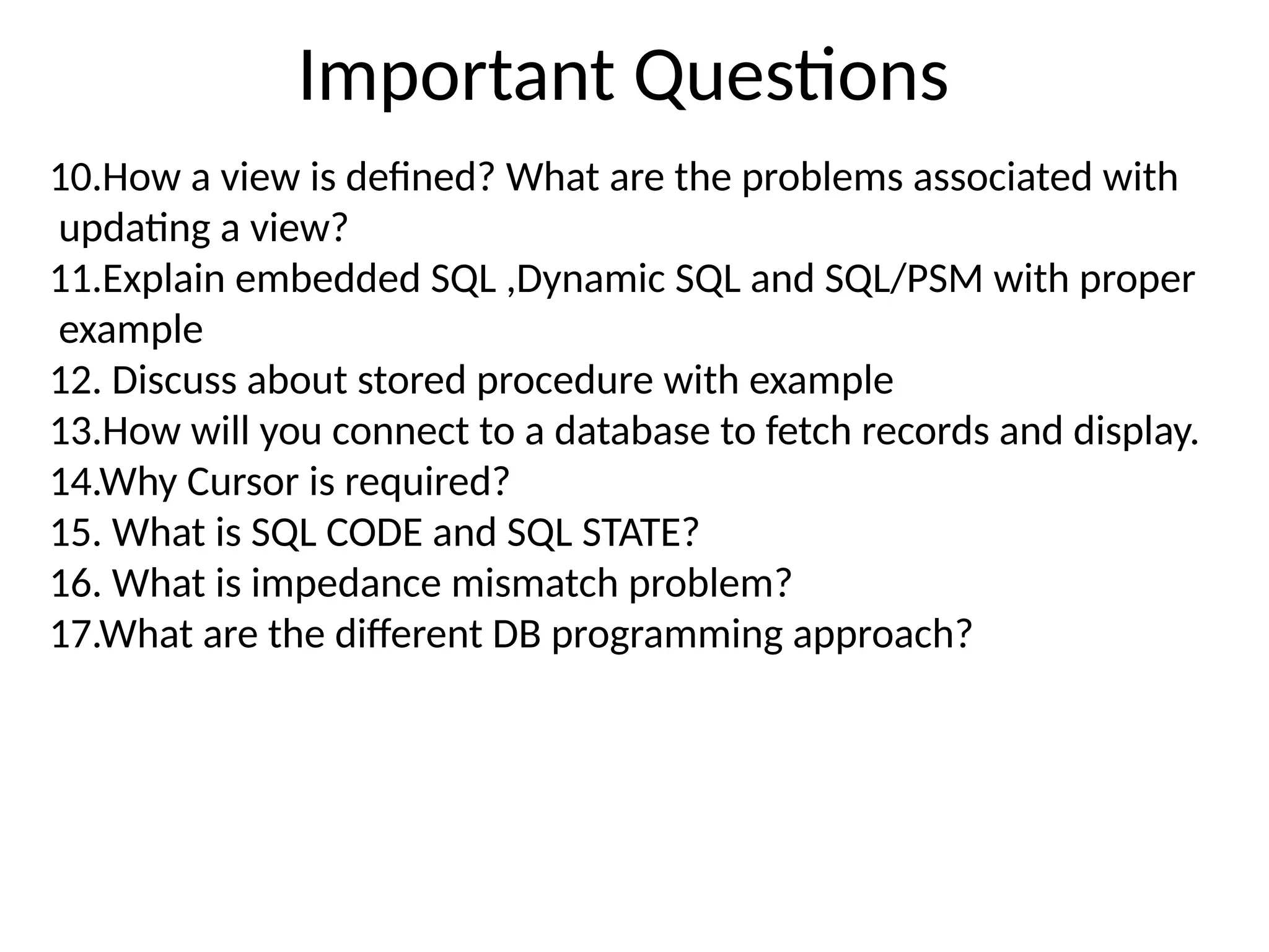 Important Questions
10.How a view is defined? What are the problems associated with
updating a view?
11.Explain embedded SQL ,Dynamic SQL and SQL/PSM with proper
example
12. Discuss about stored procedure with example
13.How will you connect to a database to fetch records and display.
14.Why Cursor is required?
15. What is SQL CODE and SQL STATE?
16. What is impedance mismatch problem?
17.What are the different DB programming approach?
 