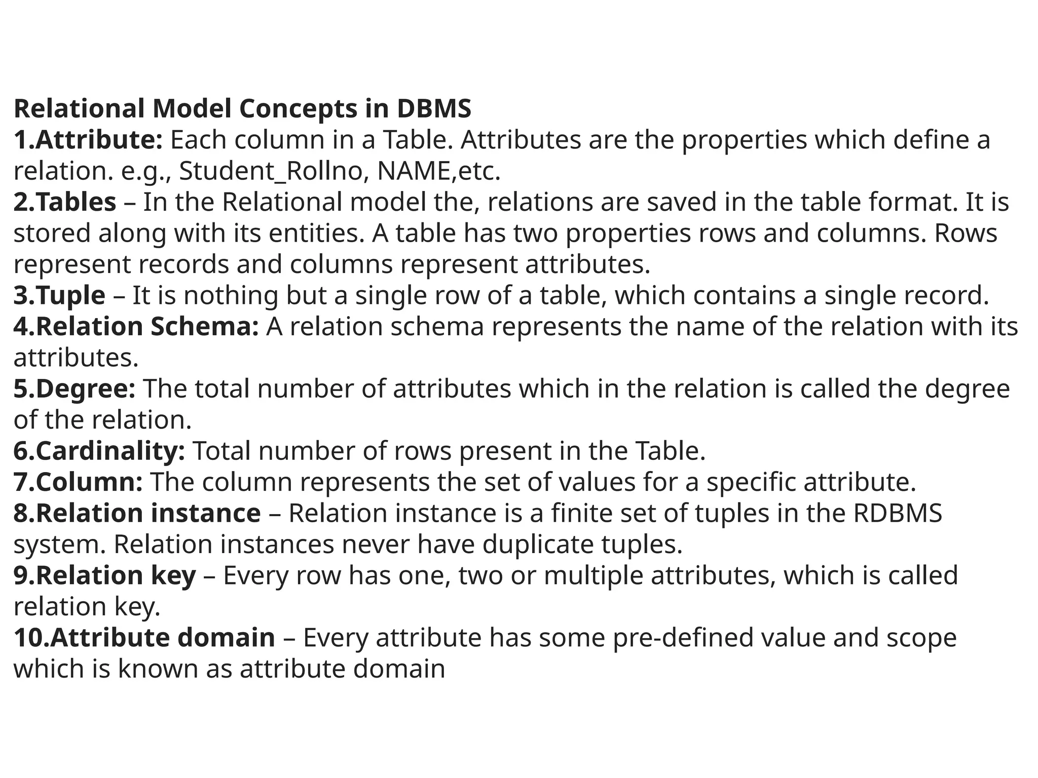 Relational Model Concepts in DBMS
1.Attribute: Each column in a Table. Attributes are the properties which define a
relation. e.g., Student_Rollno, NAME,etc.
2.Tables – In the Relational model the, relations are saved in the table format. It is
stored along with its entities. A table has two properties rows and columns. Rows
represent records and columns represent attributes.
3.Tuple – It is nothing but a single row of a table, which contains a single record.
4.Relation Schema: A relation schema represents the name of the relation with its
attributes.
5.Degree: The total number of attributes which in the relation is called the degree
of the relation.
6.Cardinality: Total number of rows present in the Table.
7.Column: The column represents the set of values for a specific attribute.
8.Relation instance – Relation instance is a finite set of tuples in the RDBMS
system. Relation instances never have duplicate tuples.
9.Relation key – Every row has one, two or multiple attributes, which is called
relation key.
10.Attribute domain – Every attribute has some pre-defined value and scope
which is known as attribute domain
 