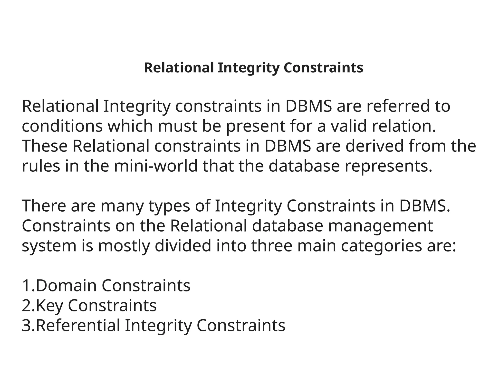 Relational Integrity Constraints
Relational Integrity constraints in DBMS are referred to
conditions which must be present for a valid relation.
These Relational constraints in DBMS are derived from the
rules in the mini-world that the database represents.
There are many types of Integrity Constraints in DBMS.
Constraints on the Relational database management
system is mostly divided into three main categories are:
1.Domain Constraints
2.Key Constraints
3.Referential Integrity Constraints
 