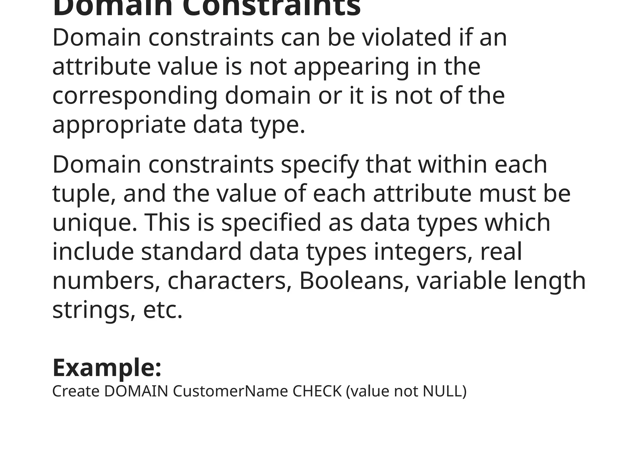Domain Constraints
Domain constraints can be violated if an
attribute value is not appearing in the
corresponding domain or it is not of the
appropriate data type.
Domain constraints specify that within each
tuple, and the value of each attribute must be
unique. This is specified as data types which
include standard data types integers, real
numbers, characters, Booleans, variable length
strings, etc.
Example:
Create DOMAIN CustomerName CHECK (value not NULL)
 