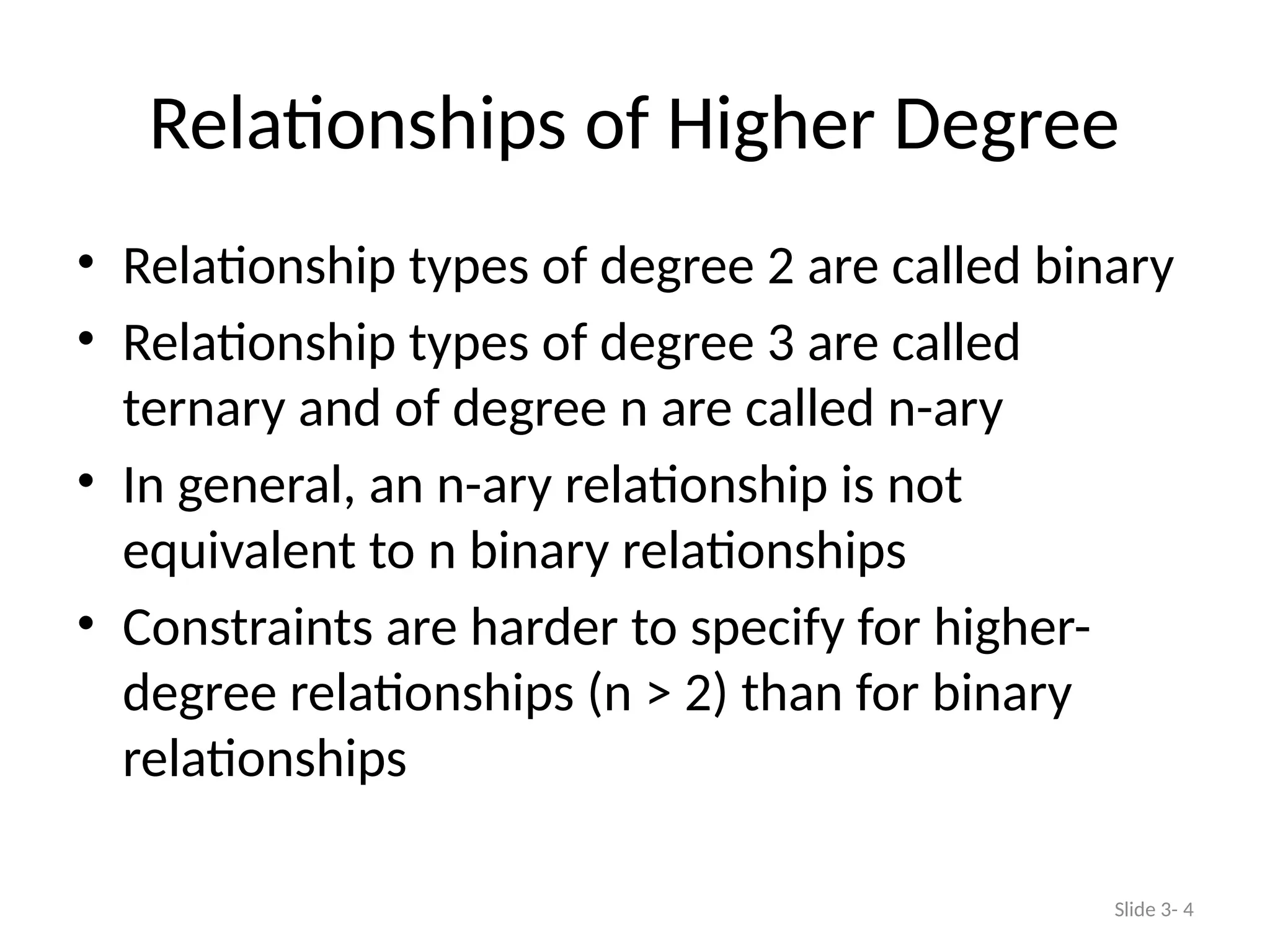Relationships of Higher Degree
• Relationship types of degree 2 are called binary
• Relationship types of degree 3 are called
ternary and of degree n are called n-ary
• In general, an n-ary relationship is not
equivalent to n binary relationships
• Constraints are harder to specify for higher-
degree relationships (n > 2) than for binary
relationships
Slide 3- 4
 