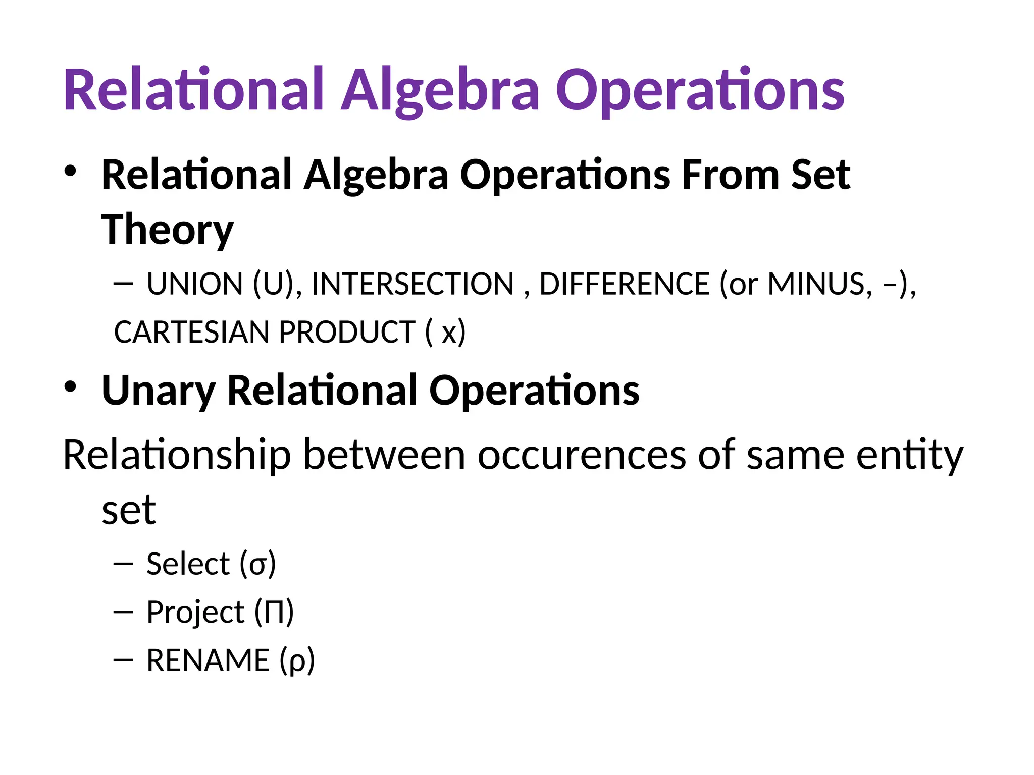 Relational Algebra Operations
• Relational Algebra Operations From Set
Theory
– UNION (U), INTERSECTION , DIFFERENCE (or MINUS, –),
CARTESIAN PRODUCT ( x)
• Unary Relational Operations
Relationship between occurences of same entity
set
– Select (σ)
– Project (Π)
– RENAME (ρ)
 
