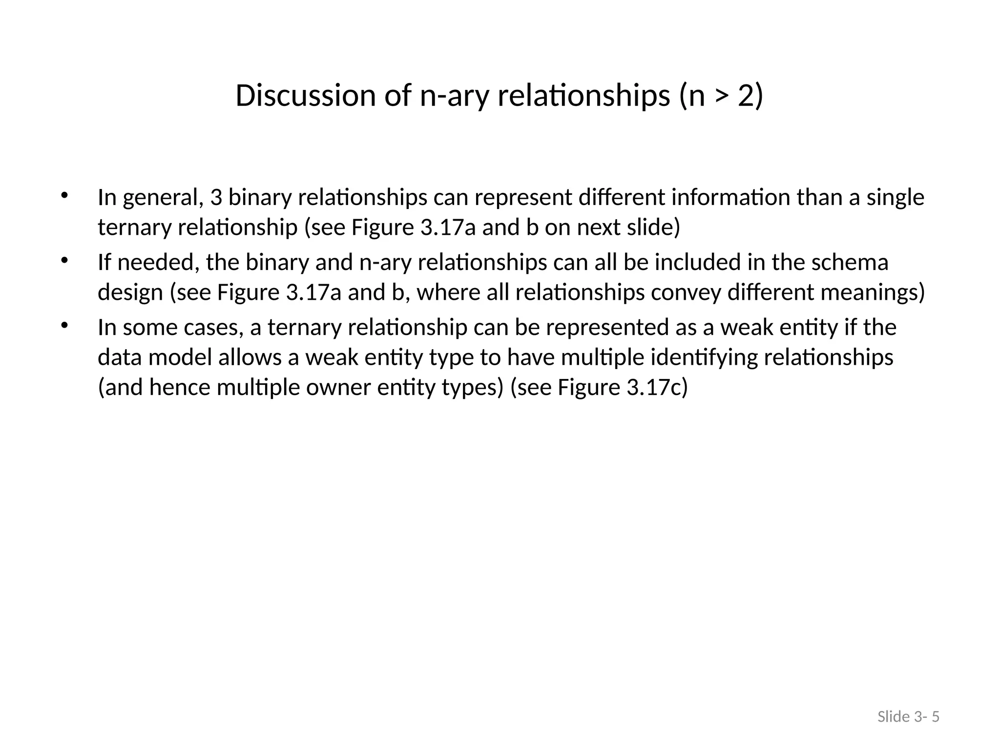 Discussion of n-ary relationships (n > 2)
• In general, 3 binary relationships can represent different information than a single
ternary relationship (see Figure 3.17a and b on next slide)
• If needed, the binary and n-ary relationships can all be included in the schema
design (see Figure 3.17a and b, where all relationships convey different meanings)
• In some cases, a ternary relationship can be represented as a weak entity if the
data model allows a weak entity type to have multiple identifying relationships
(and hence multiple owner entity types) (see Figure 3.17c)
Slide 3- 5
 
