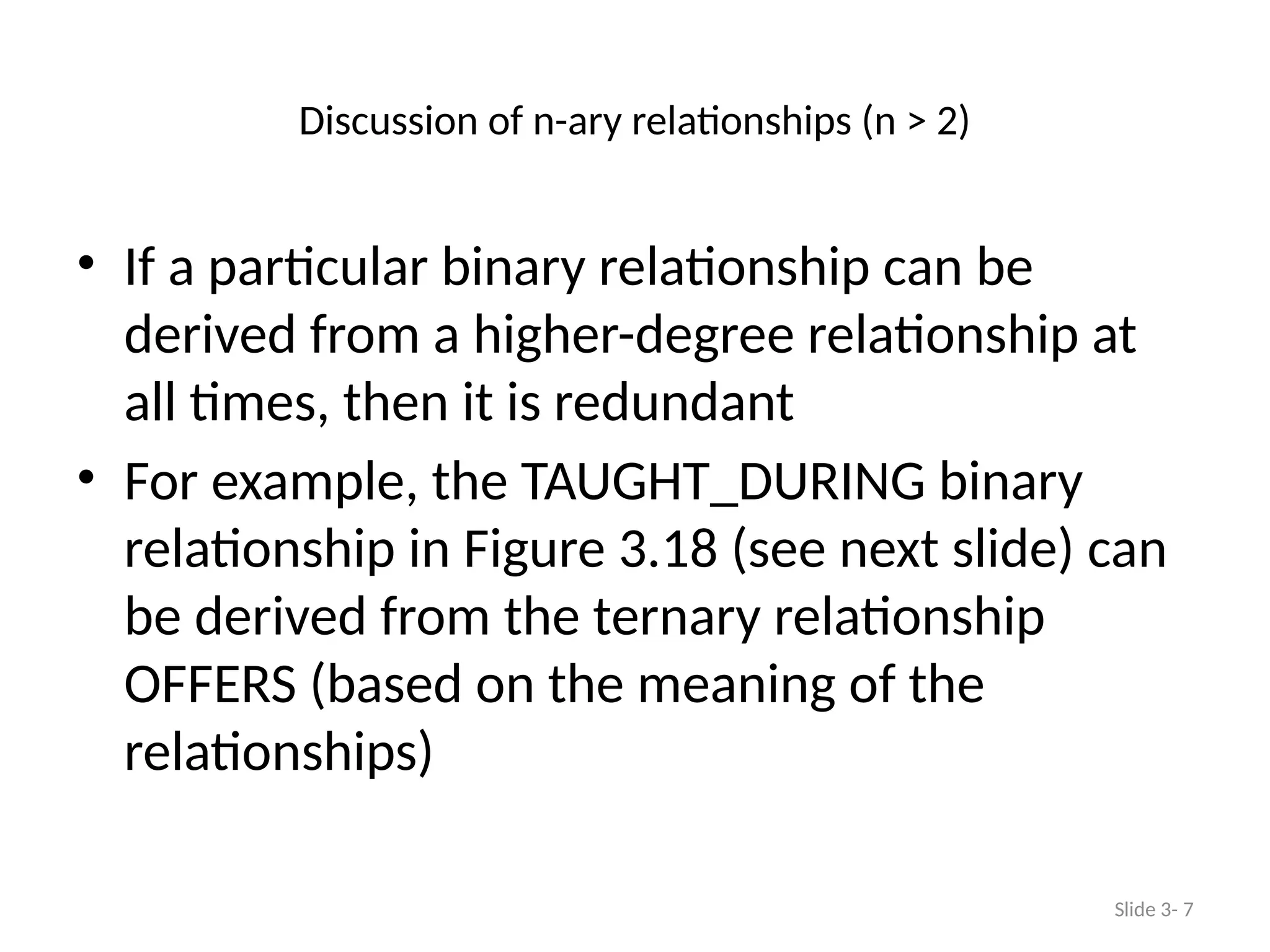 Discussion of n-ary relationships (n > 2)
• If a particular binary relationship can be
derived from a higher-degree relationship at
all times, then it is redundant
• For example, the TAUGHT_DURING binary
relationship in Figure 3.18 (see next slide) can
be derived from the ternary relationship
OFFERS (based on the meaning of the
relationships)
Slide 3- 7
 