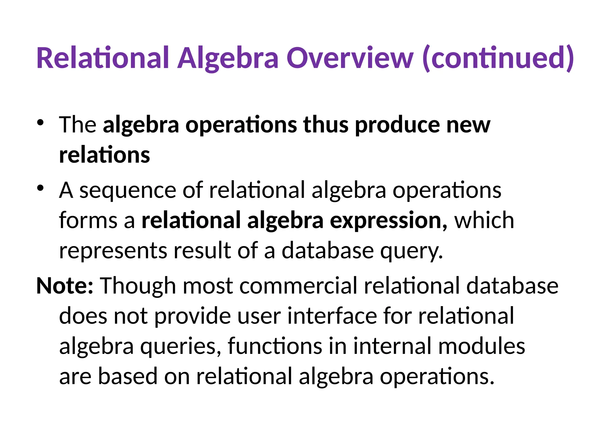 Relational Algebra Overview (continued)
• The algebra operations thus produce new
relations
• A sequence of relational algebra operations
forms a relational algebra expression, which
represents result of a database query.
Note: Though most commercial relational database
does not provide user interface for relational
algebra queries, functions in internal modules
are based on relational algebra operations.
 