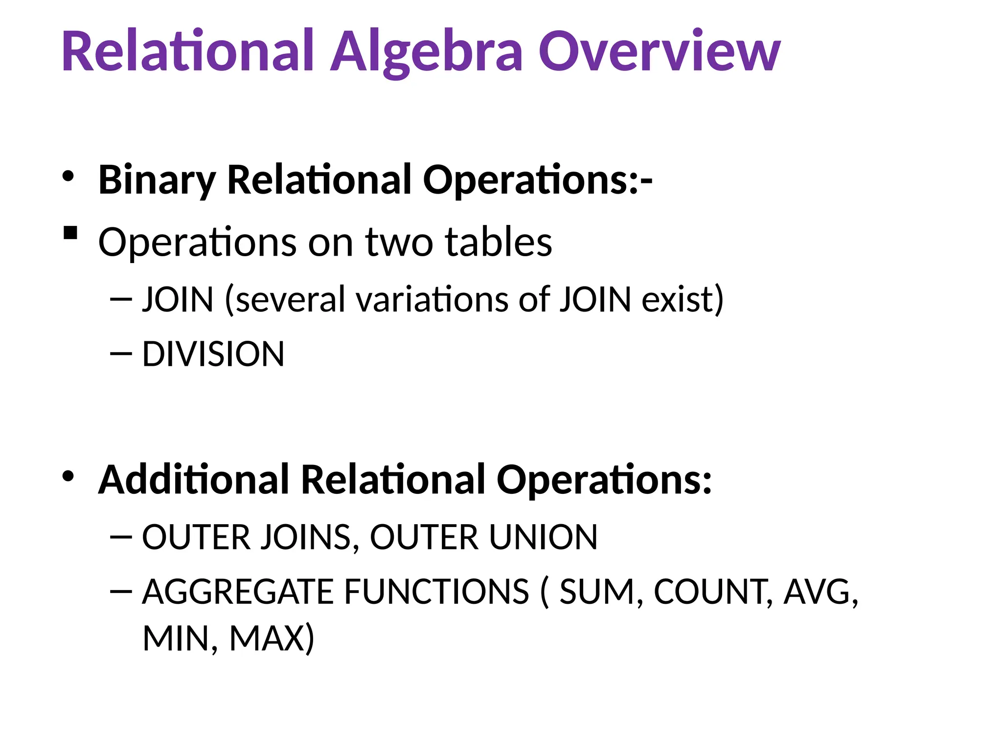 • Binary Relational Operations:-
 Operations on two tables
– JOIN (several variations of JOIN exist)
– DIVISION
• Additional Relational Operations:
– OUTER JOINS, OUTER UNION
– AGGREGATE FUNCTIONS ( SUM, COUNT, AVG,
MIN, MAX)
Relational Algebra Overview
 