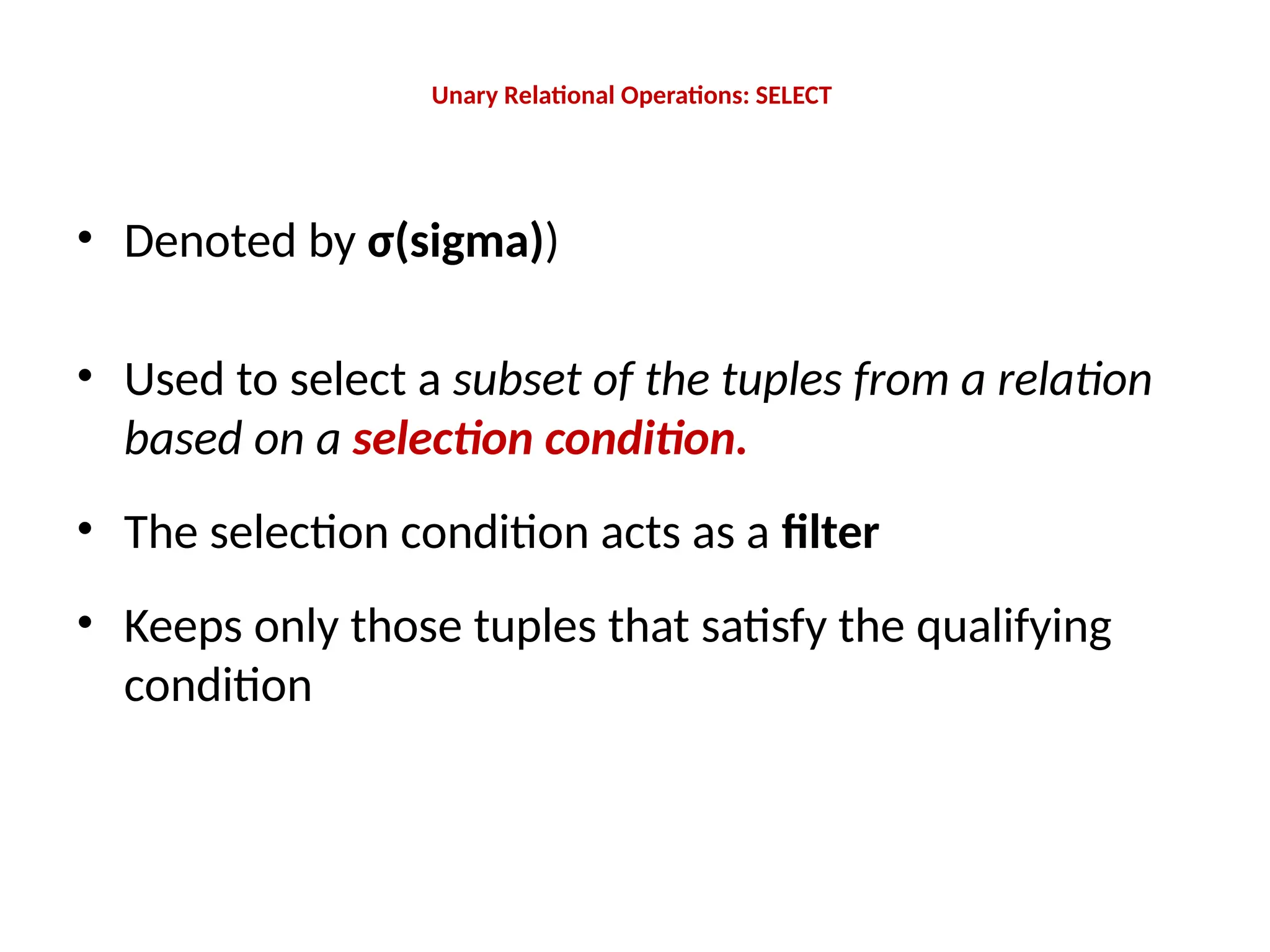 Unary Relational Operations: SELECT
• Denoted by σ(sigma))
• Used to select a subset of the tuples from a relation
based on a selection condition.
• The selection condition acts as a filter
• Keeps only those tuples that satisfy the qualifying
condition
 