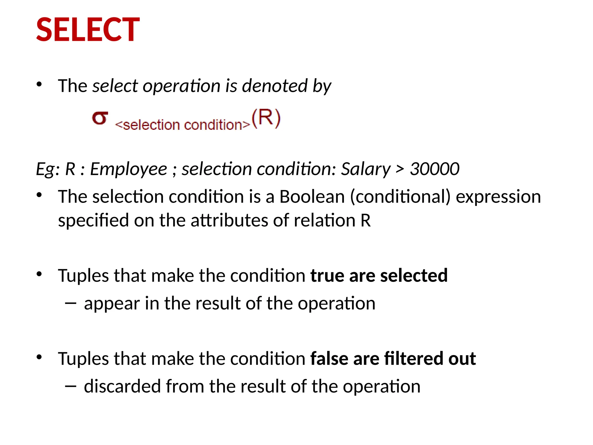 SELECT
• The select operation is denoted by
Eg: R : Employee ; selection condition: Salary > 30000
• The selection condition is a Boolean (conditional) expression
specified on the attributes of relation R
• Tuples that make the condition true are selected
– appear in the result of the operation
• Tuples that make the condition false are filtered out
– discarded from the result of the operation
 