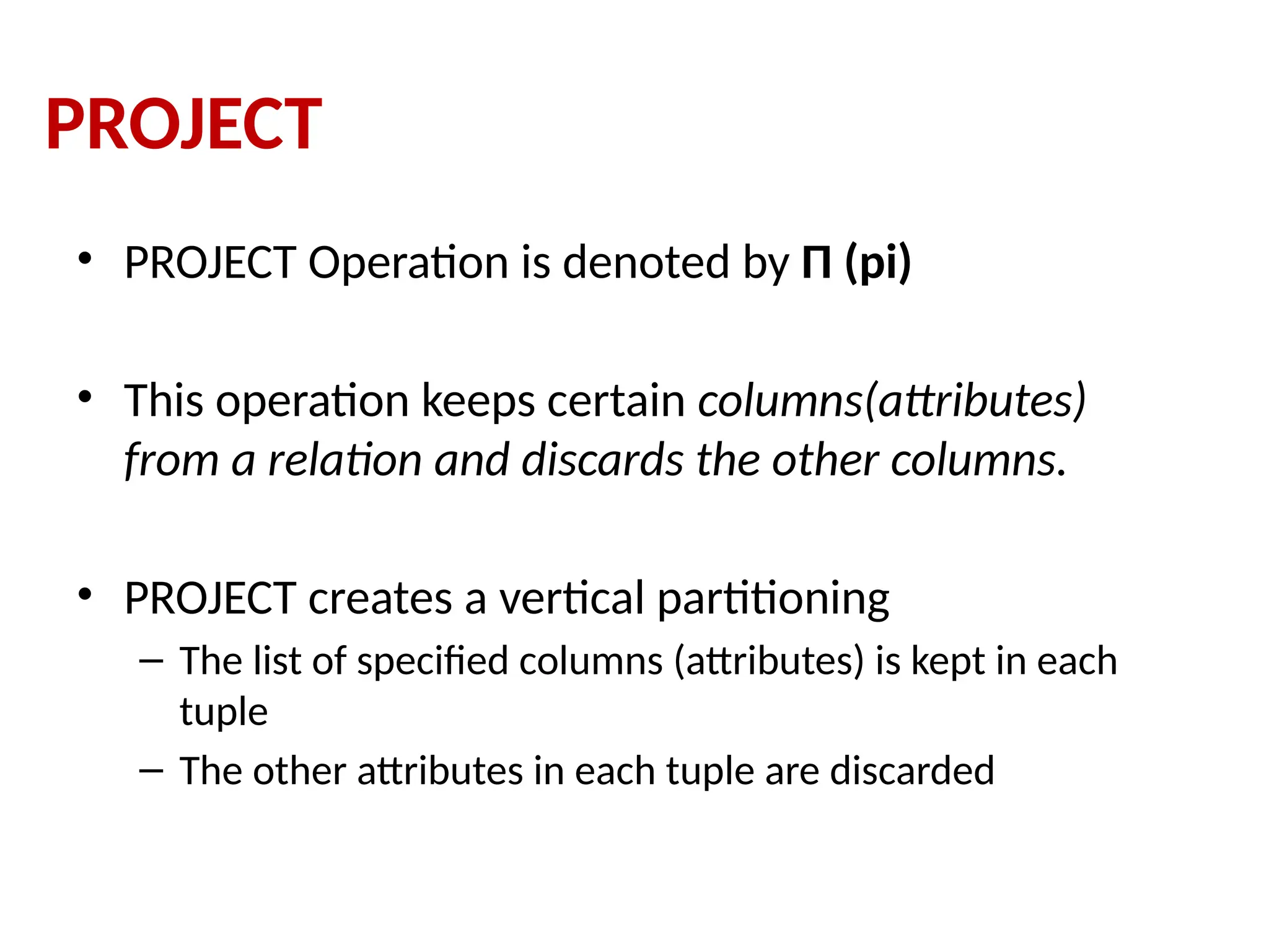PROJECT
• PROJECT Operation is denoted by Π (pi)
• This operation keeps certain columns(attributes)
from a relation and discards the other columns.
• PROJECT creates a vertical partitioning
– The list of specified columns (attributes) is kept in each
tuple
– The other attributes in each tuple are discarded
 
