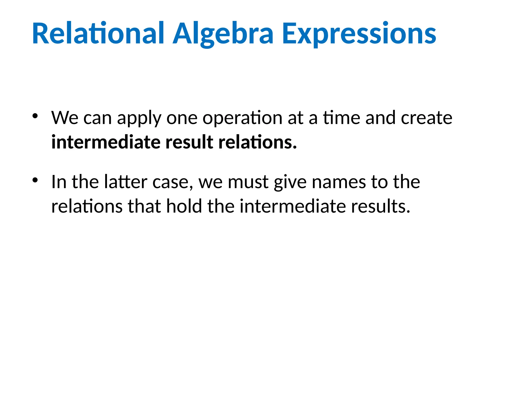 Relational Algebra Expressions
• We can apply one operation at a time and create
intermediate result relations.
• In the latter case, we must give names to the
relations that hold the intermediate results.
 