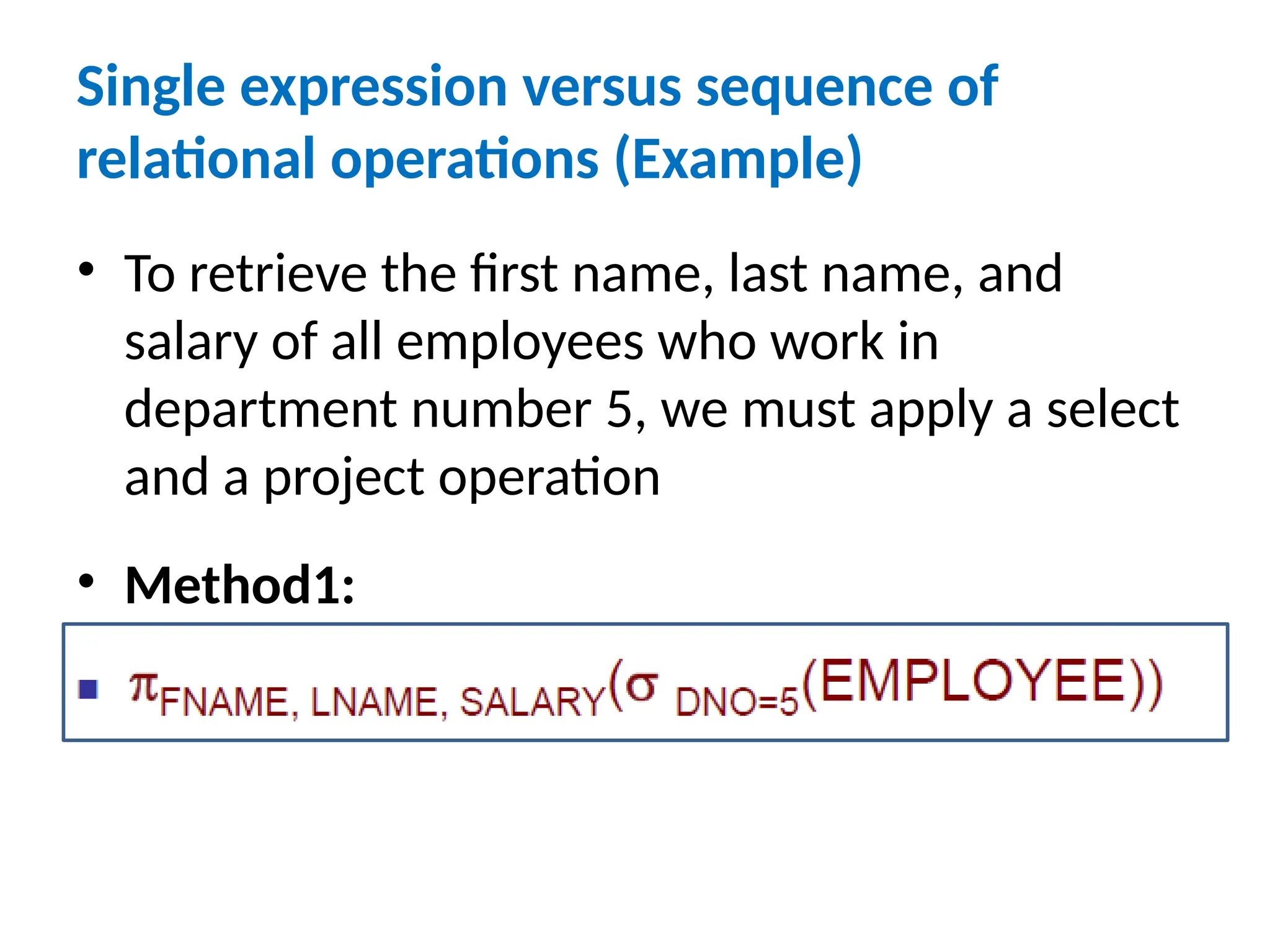 Single expression versus sequence of
relational operations (Example)
• To retrieve the first name, last name, and
salary of all employees who work in
department number 5, we must apply a select
and a project operation
• Method1:
 