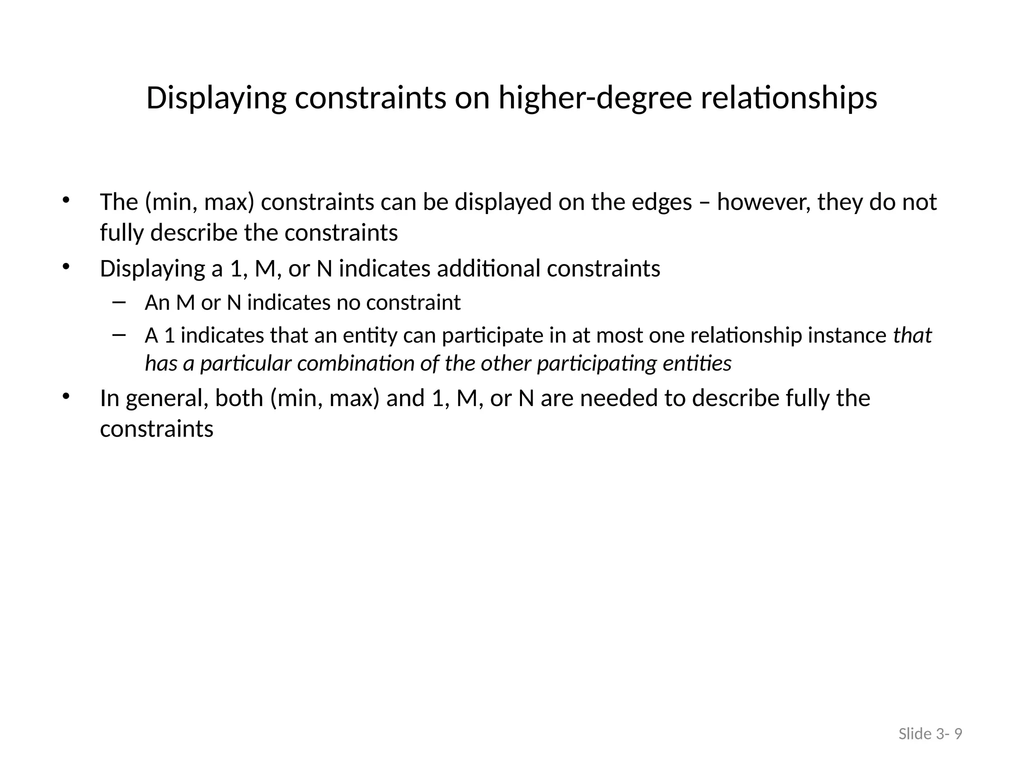 Displaying constraints on higher-degree relationships
• The (min, max) constraints can be displayed on the edges – however, they do not
fully describe the constraints
• Displaying a 1, M, or N indicates additional constraints
– An M or N indicates no constraint
– A 1 indicates that an entity can participate in at most one relationship instance that
has a particular combination of the other participating entities
• In general, both (min, max) and 1, M, or N are needed to describe fully the
constraints
Slide 3- 9
 
