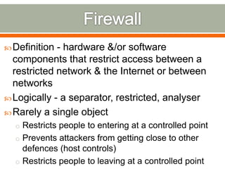 Definition - hardware &/or software
components that restrict access between a
restricted network & the Internet or between
networks
Logically - a separator, restricted, analyser
Rarely a single object
o Restricts people to entering at a controlled point
o Prevents attackers from getting close to other
defences (host controls)
o Restricts people to leaving at a controlled point
 