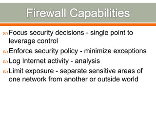 Focus security decisions - single point to
leverage control
Enforce security policy - minimize exceptions
Log Internet activity - analysis
Limit exposure - separate sensitive areas of
one network from another or outside world
 