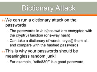 We can run a dictionary attack on the
passwords
o The passwords in /etc/passwd are encrypted with
the crypt(3) function (one-way hash)
o Can take a dictionary of words, crypt() them all,
and compare with the hashed passwords
This is why your passwords should be
meaningless random junk!
o For example, “sdfo839f” is a good password
 