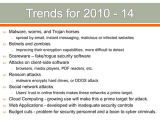  Malware, worms, and Trojan horses
o spread by email, instant messaging, malicious or infected websites
 Botnets and zombies
o improving their encryption capabilities, more difficult to detect
 Scareware – fake/rogue security software
 Attacks on client-side software
o browsers, media players, PDF readers, etc.
 Ransom attacks
o malware encrypts hard drives, or DDOS attack
 Social network attacks
o Users’ trust in online friends makes these networks a prime target.
 Cloud Computing - growing use will make this a prime target for attack.
 Web Applications - developed with inadequate security controls
 Budget cuts - problem for security personnel and a boon to cyber criminals.
 