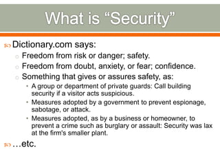  Dictionary.com says:
o Freedom from risk or danger; safety.
o Freedom from doubt, anxiety, or fear; confidence.
o Something that gives or assures safety, as:
• A group or department of private guards: Call building
security if a visitor acts suspicious.
• Measures adopted by a government to prevent espionage,
sabotage, or attack.
• Measures adopted, as by a business or homeowner, to
prevent a crime such as burglary or assault: Security was lax
at the firm's smaller plant.
 …etc.
 