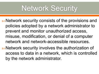 Network security consists of the provisions and
policies adopted by a network administrator to
prevent and monitor unauthorized access,
misuse, modification, or denial of a computer
network and network-accessible resources.
Network security involves the authorization of
access to data in a network, which is controlled
by the network administrator.
 