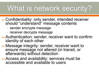  Confidentiality: only sender, intended receiver
should “understand” message contents
o sender encrypts message
o receiver decrypts message
 Authentication: sender, receiver want to confirm
identity of each other
 Message integrity: sender, receiver want to
ensure message not altered (in transit, or
afterwards) without detection
 Access and availability: services must be
accessible and available to users
 