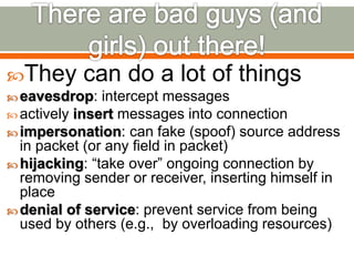 They can do a lot of things
 eavesdrop: intercept messages
 actively insert messages into connection
 impersonation: can fake (spoof) source address
in packet (or any field in packet)
 hijacking: “take over” ongoing connection by
removing sender or receiver, inserting himself in
place
 denial of service: prevent service from being
used by others (e.g., by overloading resources)
 