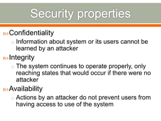 Confidentiality
o Information about system or its users cannot be
learned by an attacker
Integrity
o The system continues to operate properly, only
reaching states that would occur if there were no
attacker
Availability
o Actions by an attacker do not prevent users from
having access to use of the system
 
