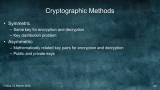 Cryptographic Methods
• Symmetric
– Same key for encryption and decryption
– Key distribution problem
• Asymmetric
– Mathematically related key pairs for encryption and decryption
– Public and private keys
Friday, 11 March 2016 10
 