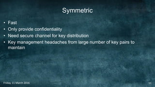 Symmetric
• Fast
• Only provide confidentiality
• Need secure channel for key distribution
• Key management headaches from large number of key pairs to
maintain
Friday, 11 March 2016 11
 