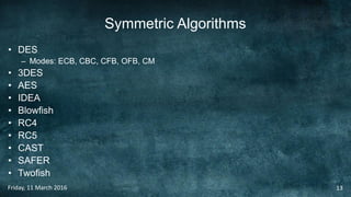 Symmetric Algorithms
• DES
– Modes: ECB, CBC, CFB, OFB, CM
• 3DES
• AES
• IDEA
• Blowfish
• RC4
• RC5
• CAST
• SAFER
• Twofish
Friday, 11 March 2016 13
 