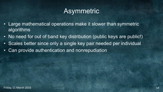 Asymmetric
• Large mathematical operations make it slower than symmetric
algorithms
• No need for out of band key distribution (public keys are public!)
• Scales better since only a single key pair needed per individual
• Can provide authentication and nonrepudiation
Friday, 11 March 2016 14
 