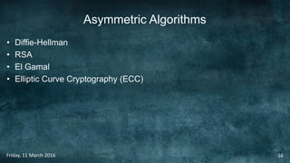 Asymmetric Algorithms
• Diffie-Hellman
• RSA
• El Gamal
• Elliptic Curve Cryptography (ECC)
Friday, 11 March 2016 16
 
