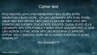 Cipher text
PCQ VMJYPD LBYK LYSO KBXBJXWXV BXV ZCJPO EYPD
KBXBJYUXJ LBJOO KCPK. CP LBO LBCMKXPV XPV IYJKL PYDBL,
QBOP KBO BXV OPVOV LBO LXRO CI SX'XJMI, KBO JCKO XPV
EYKKOV LBO DJCMPV ZOICJO BYS, KXUYPD: 'DJOXL EYPD, ICJ X
LBCMKXPV XPV CPO PYDBLK Y BXNO ZOOP JOACMPLYPD LC UCM
LBO IXZROK CI FXKL XDOK XPV LBO RODOPVK CI XPAYOPL
EYPDK. SXU Y SXEO KC ZCRV XK LC AJXNO X IXNCMJ CI UCMJ
SXGOKLU?'
Any Guesses???
Friday, 11 March 2016 18
 