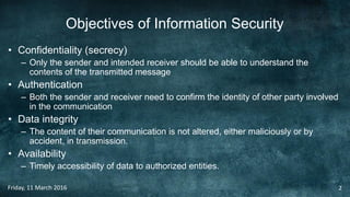 Objectives of Information Security
• Confidentiality (secrecy)
– Only the sender and intended receiver should be able to understand the
contents of the transmitted message
• Authentication
– Both the sender and receiver need to confirm the identity of other party involved
in the communication
• Data integrity
– The content of their communication is not altered, either maliciously or by
accident, in transmission.
• Availability
– Timely accessibility of data to authorized entities.
Friday, 11 March 2016 2
 