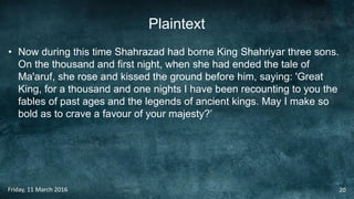 Plaintext
• Now during this time Shahrazad had borne King Shahriyar three sons.
On the thousand and first night, when she had ended the tale of
Ma'aruf, she rose and kissed the ground before him, saying: 'Great
King, for a thousand and one nights I have been recounting to you the
fables of past ages and the legends of ancient kings. May I make so
bold as to crave a favour of your majesty?’
Friday, 11 March 2016 20
 