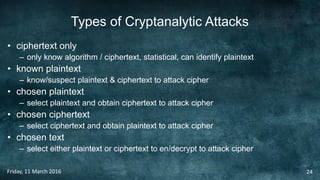 Types of Cryptanalytic Attacks
• ciphertext only
– only know algorithm / ciphertext, statistical, can identify plaintext
• known plaintext
– know/suspect plaintext & ciphertext to attack cipher
• chosen plaintext
– select plaintext and obtain ciphertext to attack cipher
• chosen ciphertext
– select ciphertext and obtain plaintext to attack cipher
• chosen text
– select either plaintext or ciphertext to en/decrypt to attack cipher
Friday, 11 March 2016 24
 