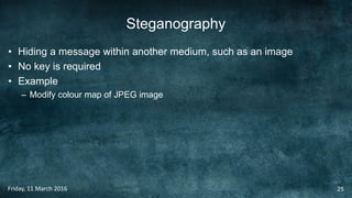 Steganography
• Hiding a message within another medium, such as an image
• No key is required
• Example
– Modify colour map of JPEG image
Friday, 11 March 2016 25
 