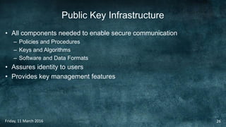 Public Key Infrastructure
• All components needed to enable secure communication
– Policies and Procedures
– Keys and Algorithms
– Software and Data Formats
• Assures identity to users
• Provides key management features
Friday, 11 March 2016 26
 
