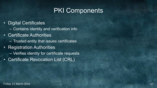 PKI Components
• Digital Certificates
– Contains identity and verification info
• Certificate Authorities
– Trusted entity that issues certificates
• Registration Authorities
– Verifies identity for certificate requests
• Certificate Revocation List (CRL)
Friday, 11 March 2016 27
 