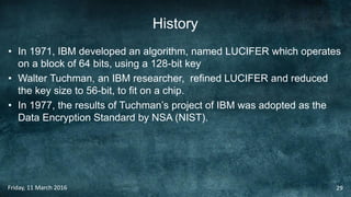 History
• In 1971, IBM developed an algorithm, named LUCIFER which operates
on a block of 64 bits, using a 128-bit key
• Walter Tuchman, an IBM researcher, refined LUCIFER and reduced
the key size to 56-bit, to fit on a chip.
• In 1977, the results of Tuchman’s project of IBM was adopted as the
Data Encryption Standard by NSA (NIST).
Friday, 11 March 2016 29
 