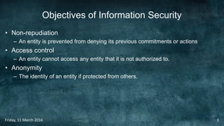 Objectives of Information Security
• Non-repudiation
– An entity is prevented from denying its previous commitments or actions
• Access control
– An entity cannot access any entity that it is not authorized to.
• Anonymity
– The identity of an entity if protected from others.
Friday, 11 March 2016 3
 